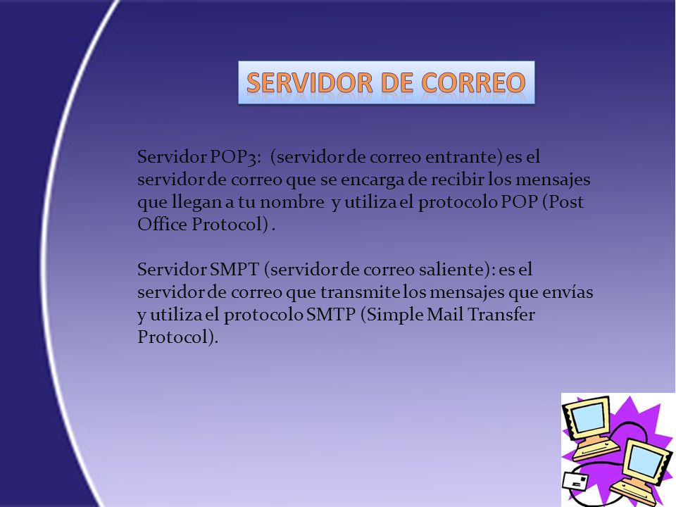 Servidor POP3: (servidor de correo entrante) es el servidor de correo que se encarga de recibir los mensajes que llegan a tu nombre y utiliza el protocolo POP (Post Office Protocol).