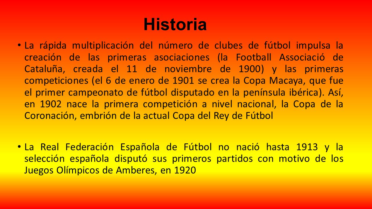 Historia La rápida multiplicación del número de clubes de fútbol impulsa la creación de las primeras asociaciones (la Football Associació de Cataluña, creada el 11 de noviembre de 1900) y las primeras competiciones (el 6 de enero de 1901 se crea la Copa Macaya, que fue el primer campeonato de fútbol disputado en la península ibérica).