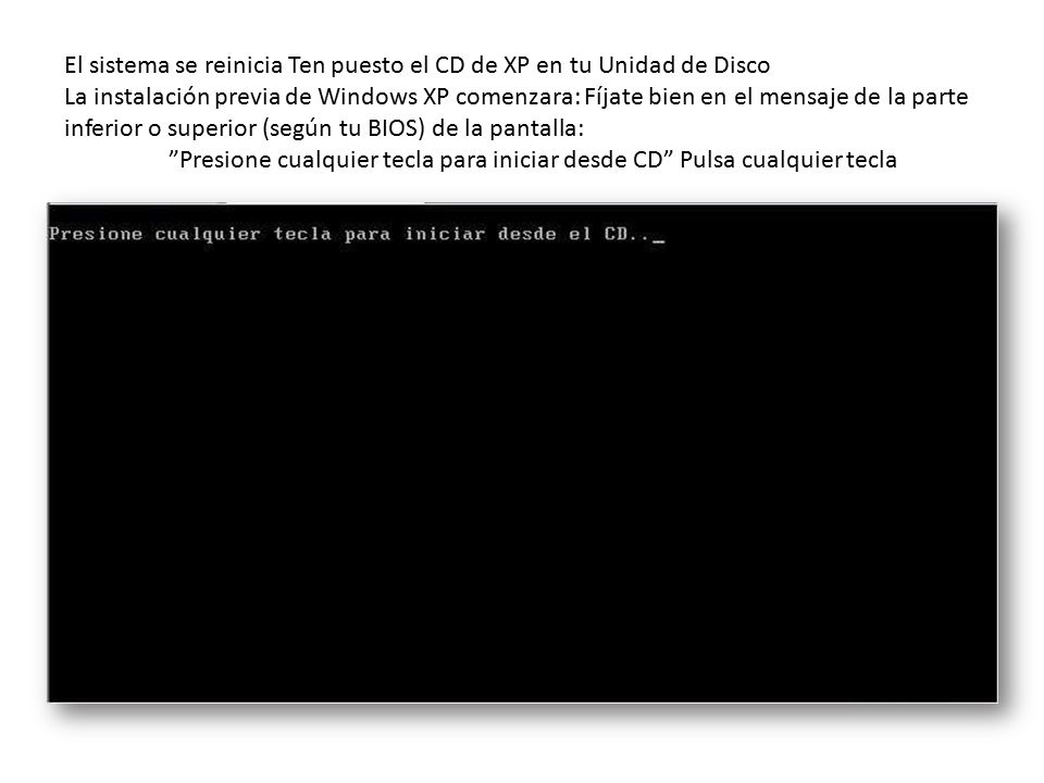 El sistema se reinicia Ten puesto el CD de XP en tu Unidad de Disco La instalación previa de Windows XP comenzara: Fíjate bien en el mensaje de la parte inferior o superior (según tu BIOS) de la pantalla: Presione cualquier tecla para iniciar desde CD Pulsa cualquier tecla