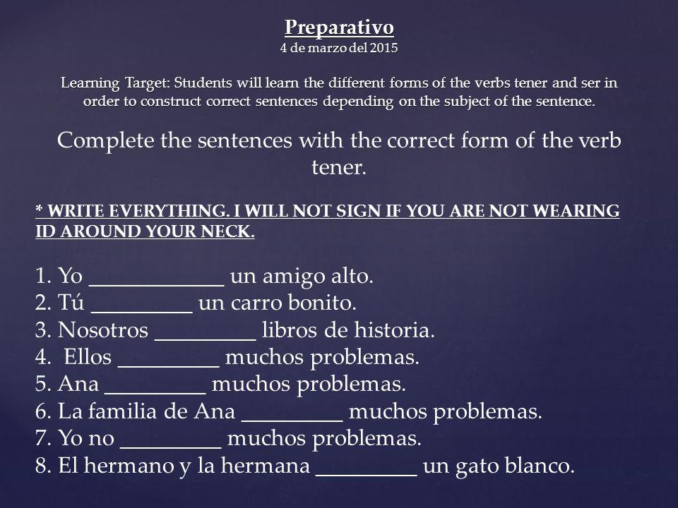 Preparativo 4 de marzo del 2015 Learning Target: Students will learn the different forms of the verbs tener and ser in order to construct correct sentences depending on the subject of the sentence.