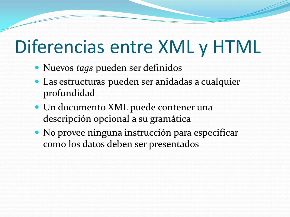 Diferencias entre XML y HTML Nuevos tags pueden ser definidos Las estructuras pueden ser anidadas a cualquier profundidad Un documento XML puede contener una descripción opcional a su gramática No provee ninguna instrucción para especificar como los datos deben ser presentados