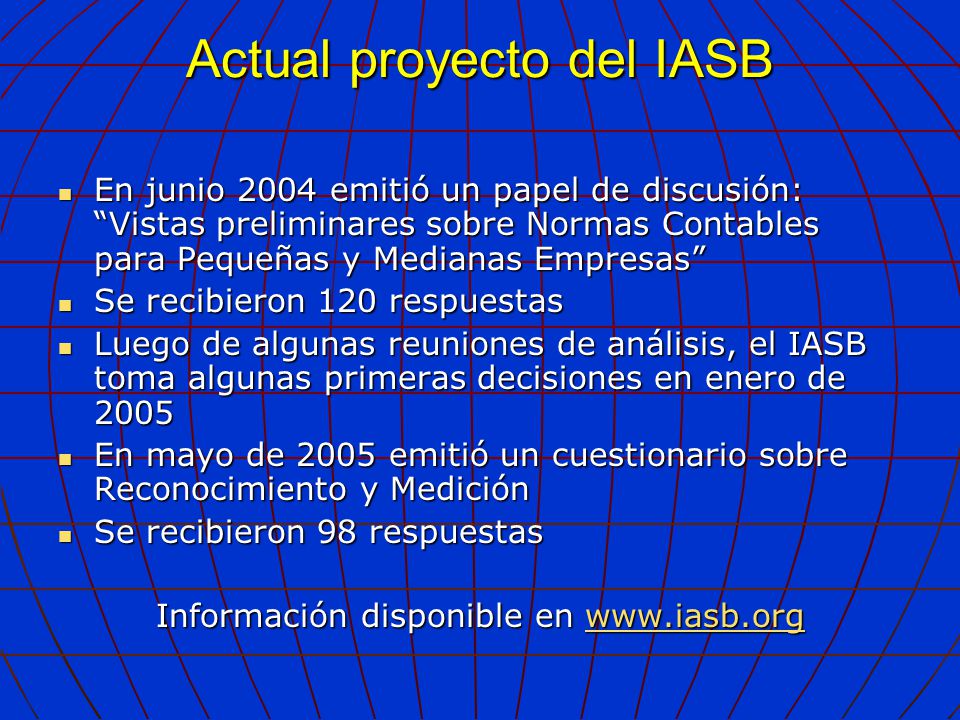 Actual proyecto del IASB En junio 2004 emitió un papel de discusión: Vistas preliminares sobre Normas Contables para Pequeñas y Medianas Empresas En junio 2004 emitió un papel de discusión: Vistas preliminares sobre Normas Contables para Pequeñas y Medianas Empresas Se recibieron 120 respuestas Se recibieron 120 respuestas Luego de algunas reuniones de análisis, el IASB toma algunas primeras decisiones en enero de 2005 Luego de algunas reuniones de análisis, el IASB toma algunas primeras decisiones en enero de 2005 En mayo de 2005 emitió un cuestionario sobre Reconocimiento y Medición En mayo de 2005 emitió un cuestionario sobre Reconocimiento y Medición Se recibieron 98 respuestas Se recibieron 98 respuestas Información disponible en