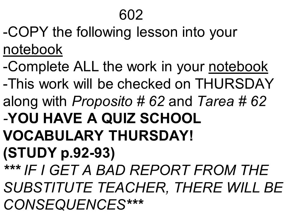 602 -COPY the following lesson into your notebook -Complete ALL the work in your notebook -This work will be checked on THURSDAY along with Proposito # 62 and Tarea # 62 -YOU HAVE A QUIZ SCHOOL VOCABULARY THURSDAY.