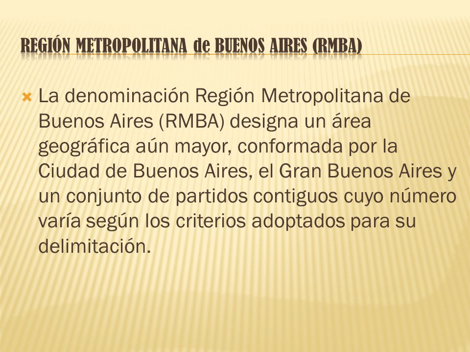  La denominación Región Metropolitana de Buenos Aires (RMBA) designa un área geográfica aún mayor, conformada por la Ciudad de Buenos Aires, el Gran Buenos Aires y un conjunto de partidos contiguos cuyo número varía según los criterios adoptados para su delimitación.