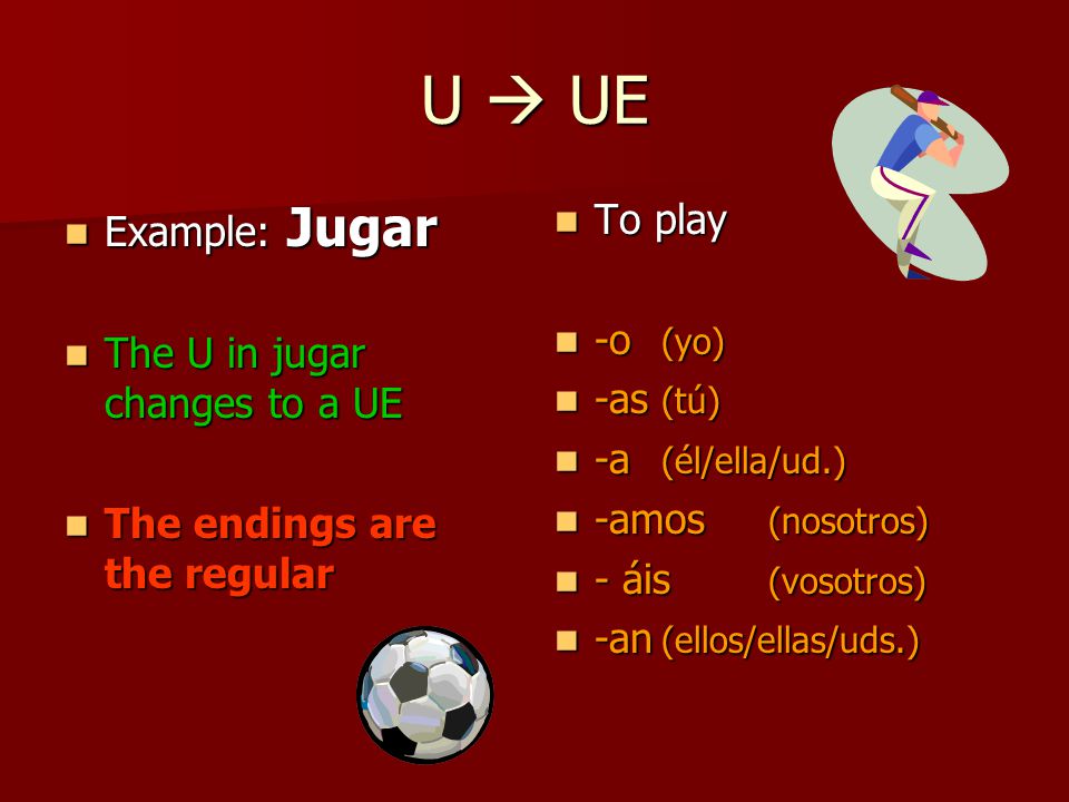 U  UE Example: Jugar Example: Jugar The U in jugar changes to a UE The U in jugar changes to a UE The endings are the regular The endings are the regular To play To play -o (yo) -o (yo) -as (tú) -as (tú) -a (él/ella/ud.) -a (él/ella/ud.) -amos (nosotros) -amos (nosotros) - áis (vosotros) - áis (vosotros) -an (ellos/ellas/uds.) -an (ellos/ellas/uds.)
