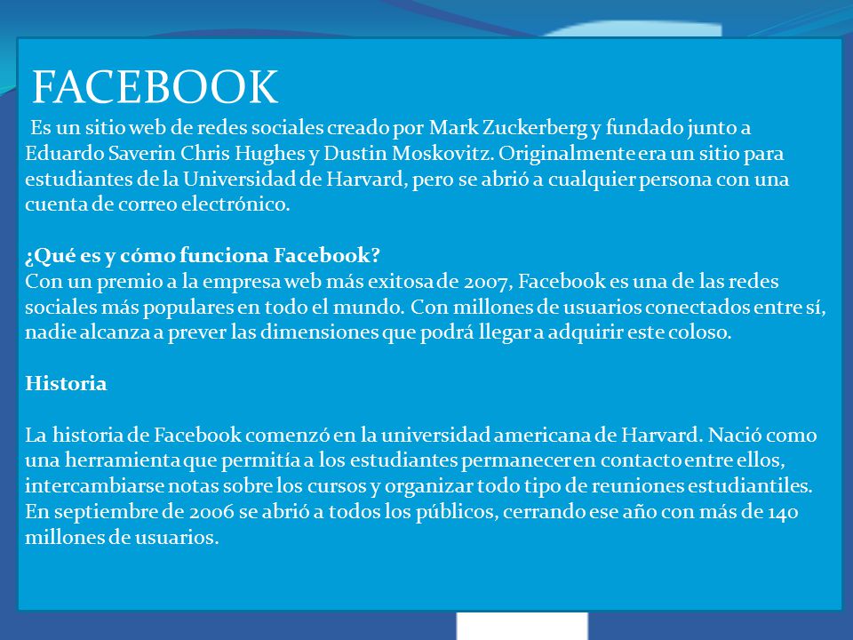 FACEBOOK Es un sitio web de redes sociales creado por Mark Zuckerberg y fundado junto a Eduardo Saverin Chris Hughes y Dustin Moskovitz.