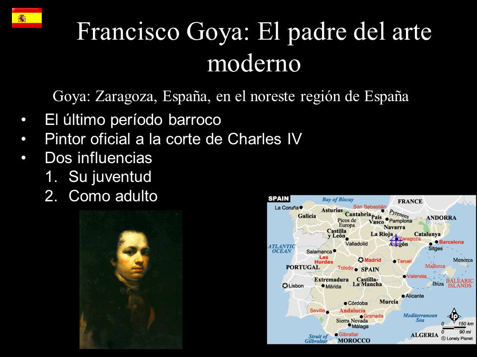 Francisco Goya: El padre del arte moderno Goya: Zaragoza, España, en el noreste región de España El último período barroco Pintor oficial a la corte de Charles IV Dos influencias 1.Su juventud 2.Como adulto