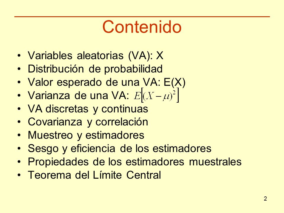 2 Contenido Variables aleatorias (VA): X Distribución de probabilidad Valor esperado de una VA: E(X) Varianza de una VA: VA discretas y continuas Covarianza y correlación Muestreo y estimadores Sesgo y eficiencia de los estimadores Propiedades de los estimadores muestrales Teorema del Límite Central