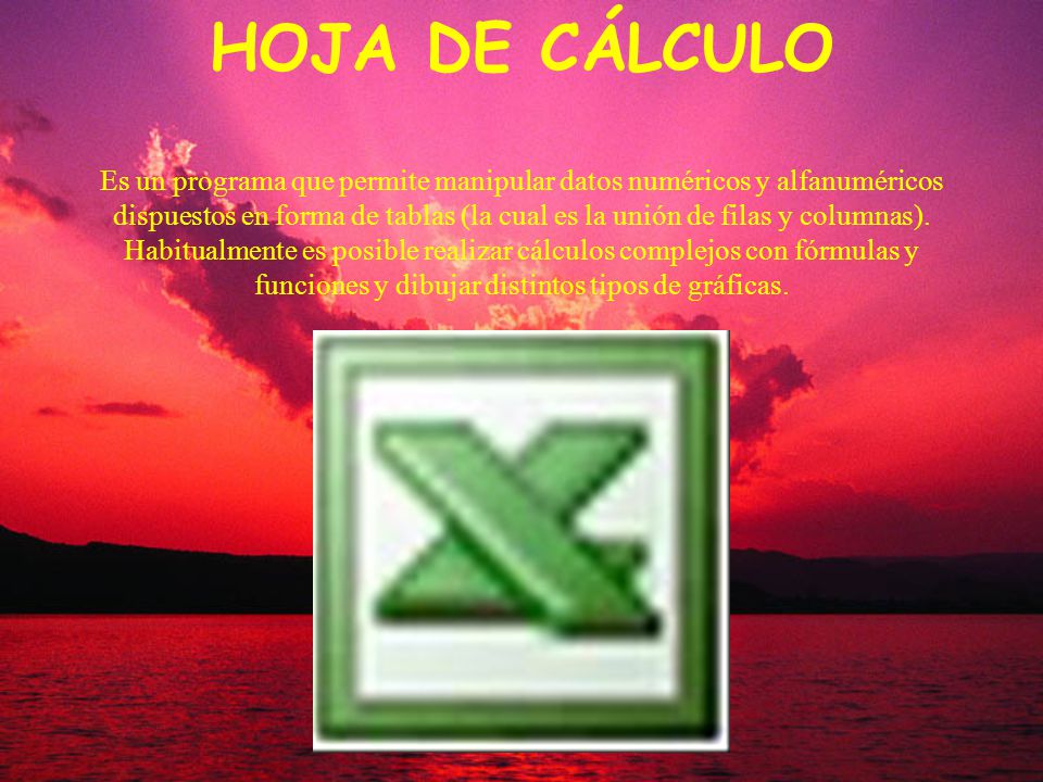 HOJA DE CÁLCULO Es un programa que permite manipular datos numéricos y alfanuméricos dispuestos en forma de tablas (la cual es la unión de filas y columnas).