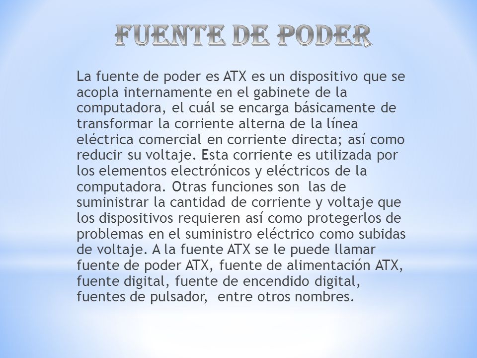 La fuente de poder es ATX es un dispositivo que se acopla internamente en el gabinete de la computadora, el cuál se encarga básicamente de transformar la corriente alterna de la línea eléctrica comercial en corriente directa; así como reducir su voltaje.