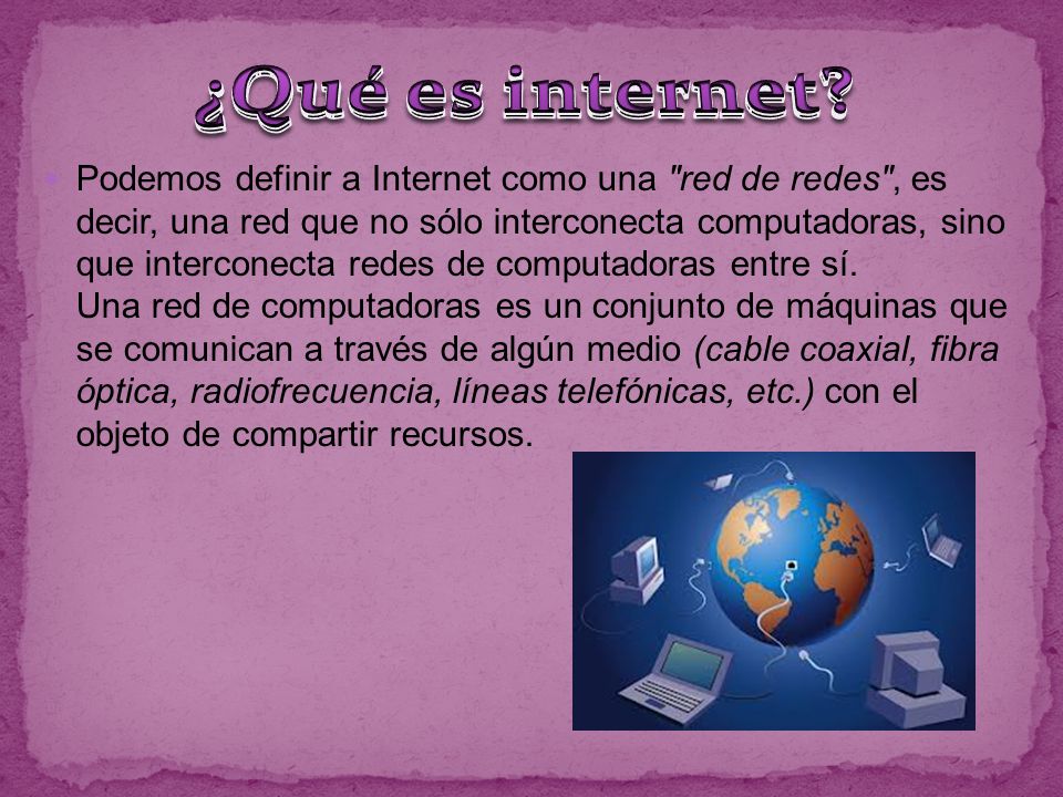 Podemos definir a Internet como una red de redes , es decir, una red que no sólo interconecta computadoras, sino que interconecta redes de computadoras entre sí.