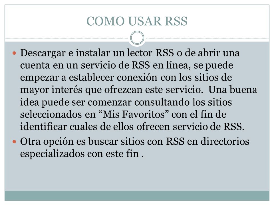 COMO USAR RSS Descargar e instalar un lector RSS o de abrir una cuenta en un servicio de RSS en línea, se puede empezar a establecer conexión con los sitios de mayor interés que ofrezcan este servicio.