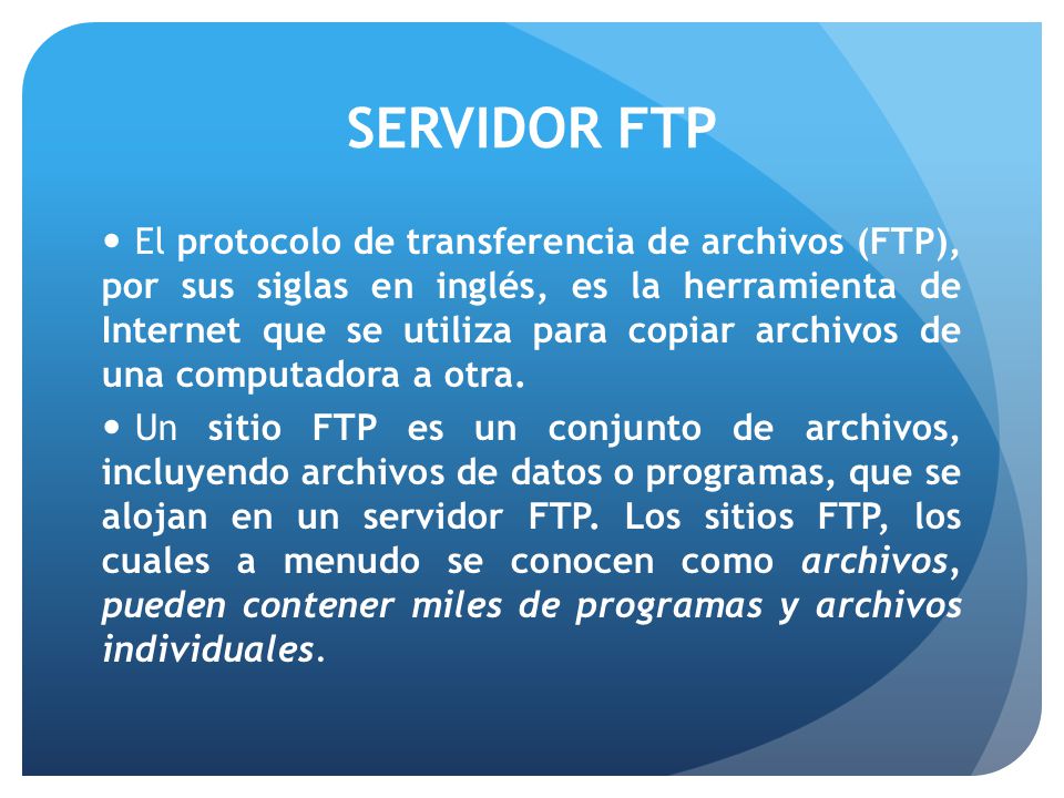 SERVIDOR FTP El protocolo de transferencia de archivos (FTP), por sus siglas en inglés, es la herramienta de Internet que se utiliza para copiar archivos de una computadora a otra.