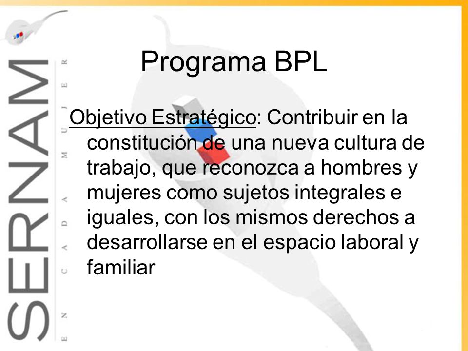 Programa BPL Objetivo Estratégico: Contribuir en la constitución de una nueva cultura de trabajo, que reconozca a hombres y mujeres como sujetos integrales e iguales, con los mismos derechos a desarrollarse en el espacio laboral y familiar