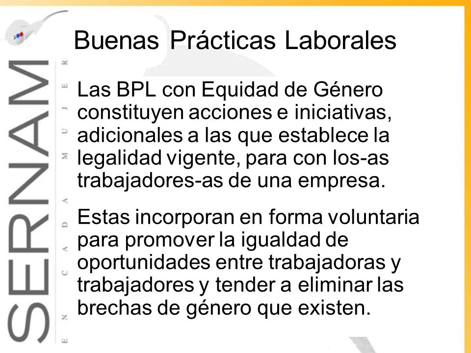 Buenas Prácticas Laborales Las BPL con Equidad de Género constituyen acciones e iniciativas, adicionales a las que establece la legalidad vigente, para con los-as trabajadores-as de una empresa.