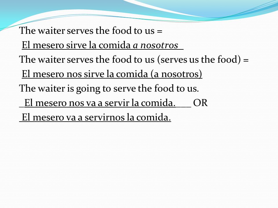 The waiter serves the food to us = El mesero sirve la comida a nosotros_ The waiter serves the food to us (serves us the food) = El mesero nos sirve la comida (a nosotros) The waiter is going to serve the food to us.