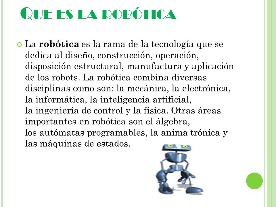 Q UE ES LA ROBÓTICA La robótica es la rama de la tecnología que se dedica al diseño, construcción, operación, disposición estructural, manufactura y aplicación de los robots.
