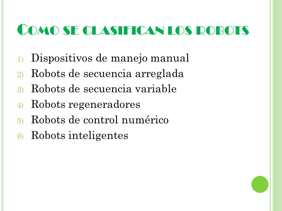 C OMO SE CLASIFICAN LOS ROBOTS 1) Dispositivos de manejo manual 2) Robots de secuencia arreglada 3) Robots de secuencia variable 4) Robots regeneradores 5) Robots de control numérico 6) Robots inteligentes