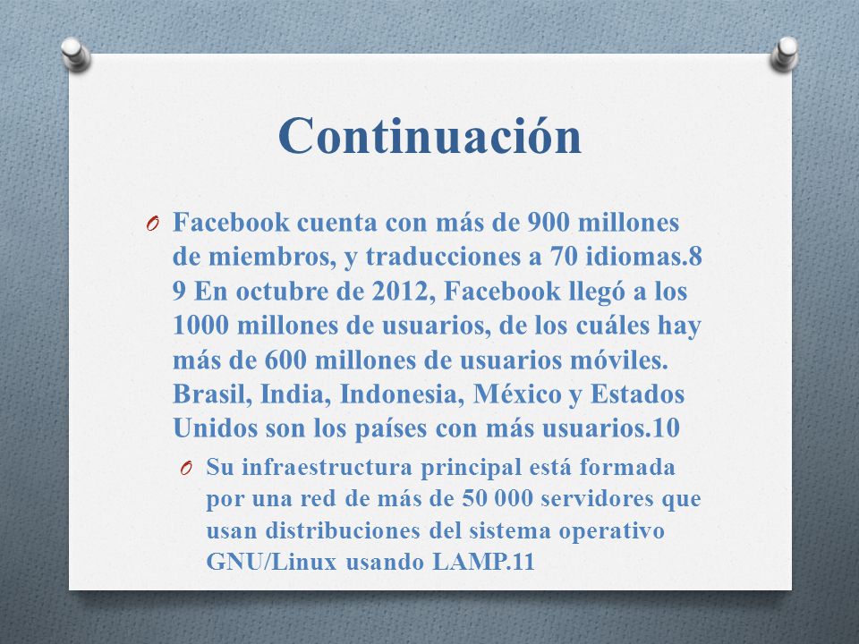 Continuación O Facebook cuenta con más de 900 millones de miembros, y traducciones a 70 idiomas.8 9 En octubre de 2012, Facebook llegó a los 1000 millones de usuarios, de los cuáles hay más de 600 millones de usuarios móviles.
