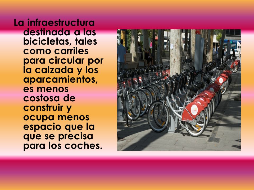 La infraestructura destinada a las bicicletas, tales como carriles para circular por la calzada y los aparcamientos, es menos costosa de construir y ocupa menos espacio que la que se precisa para los coches.