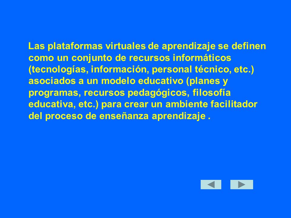 Las plataformas virtuales de aprendizaje se definen como un conjunto de recursos informáticos (tecnologías, información, personal técnico, etc.) asociados a un modelo educativo (planes y programas, recursos pedagógicos, filosofía educativa, etc.) para crear un ambiente facilitador del proceso de enseñanza aprendizaje.