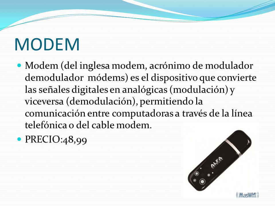 MODEM Modem (del inglesa modem, acrónimo de modulador demodulador módems) es el dispositivo que convierte las señales digitales en analógicas (modulación) y viceversa (demodulación), permitiendo la comunicación entre computadoras a través de la línea telefónica o del cable modem.