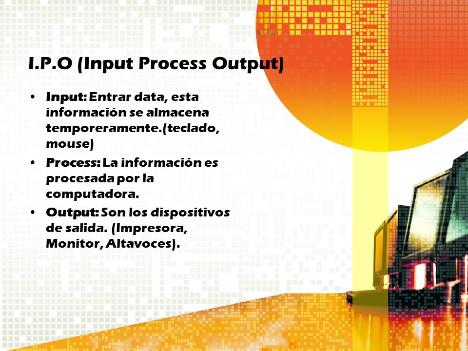 I.P.O (Input Process Output) Input: Entrar data, esta información se almacena temporeramente.(teclado, mouse) Process: La información es procesada por la computadora.