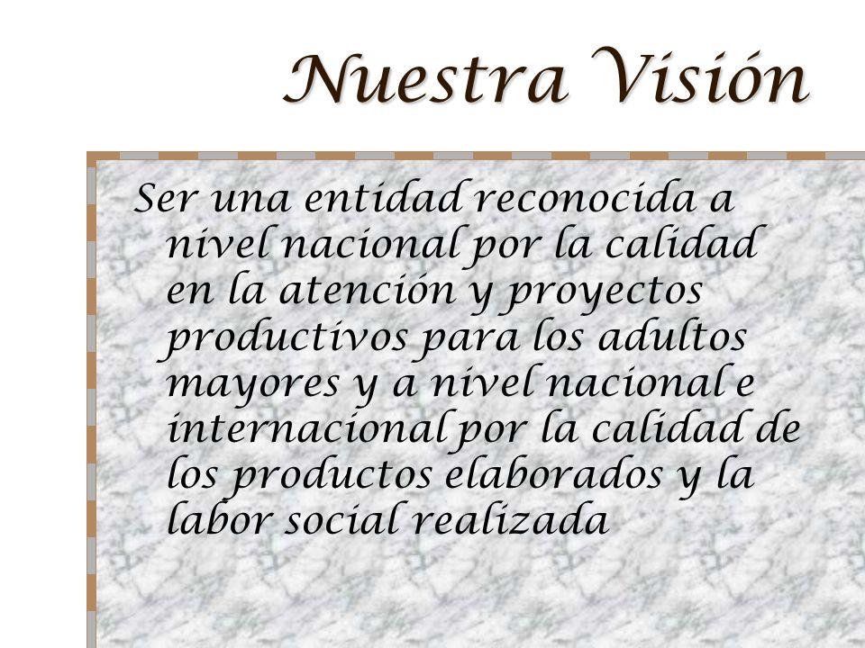 Nuestra Visión Ser una entidad reconocida a nivel nacional por la calidad en la atención y proyectos productivos para los adultos mayores y a nivel nacional e internacional por la calidad de los productos elaborados y la labor social realizada