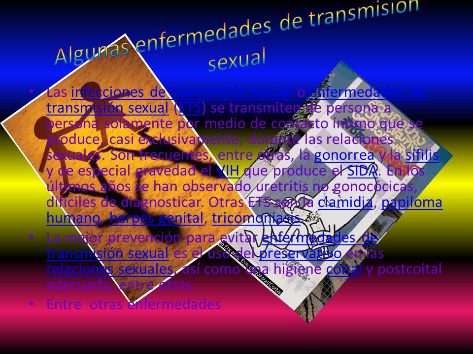 Las infecciones de transmisión sexual o enfermedades de transmisión sexual (ETS) se transmiten de persona a persona solamente por medio de contacto íntimo que se produce, casi exclusivamente, durante las relaciones sexuales.