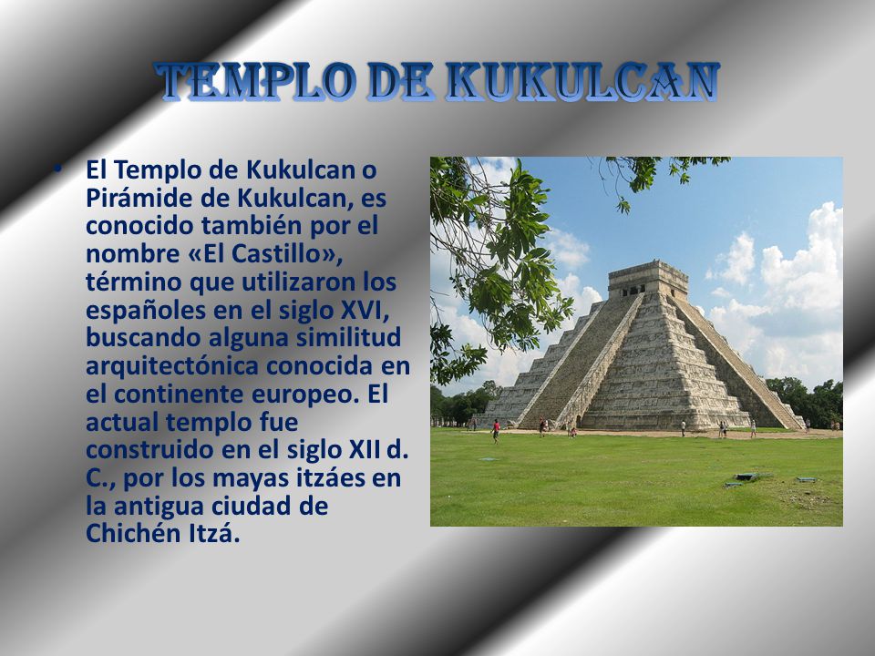 El Templo de Kukulcan o Pirámide de Kukulcan, es conocido también por el nombre «El Castillo», término que utilizaron los españoles en el siglo XVI, buscando alguna similitud arquitectónica conocida en el continente europeo.