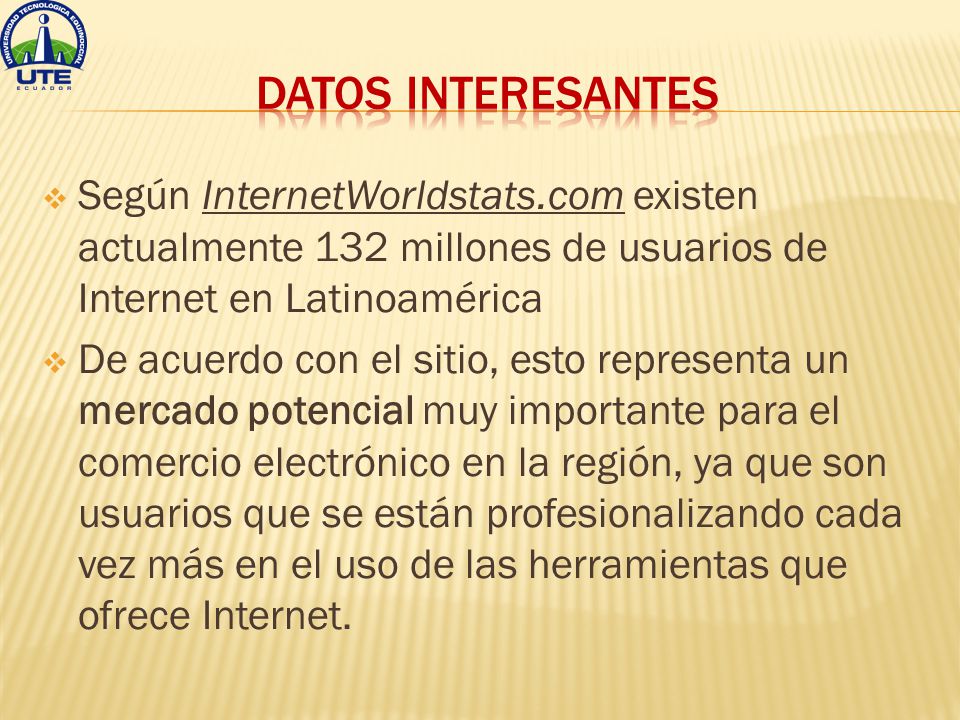  Según InternetWorldstats.com existen actualmente 132 millones de usuarios de Internet en Latinoamérica  De acuerdo con el sitio, esto representa un mercado potencial muy importante para el comercio electrónico en la región, ya que son usuarios que se están profesionalizando cada vez más en el uso de las herramientas que ofrece Internet.