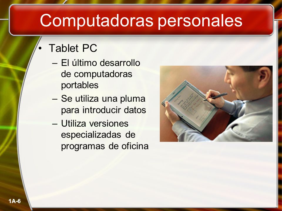 1A-6 Computadoras personales Tablet PC –El último desarrollo de computadoras portables –Se utiliza una pluma para introducir datos –Utiliza versiones especializadas de programas de oficina