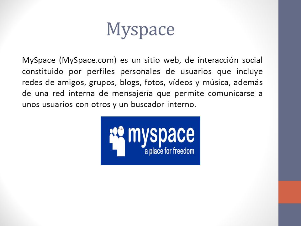 Myspace MySpace (MySpace.com) es un sitio web, de interacción social constituido por perfiles personales de usuarios que incluye redes de amigos, grupos, blogs, fotos, vídeos y música, además de una red interna de mensajería que permite comunicarse a unos usuarios con otros y un buscador interno.