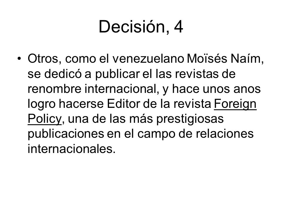 Decisión, 4 Otros, como el venezuelano Moïsés Naím, se dedicó a publicar el las revistas de renombre internacional, y hace unos anos logro hacerse Editor de la revista Foreign Policy, una de las más prestigiosas publicaciones en el campo de relaciones internacionales.