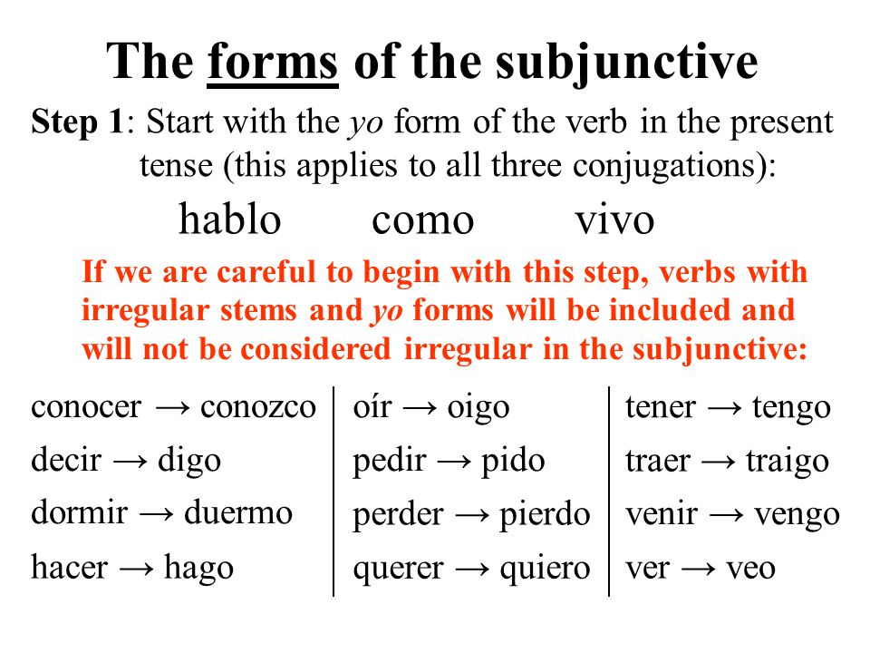 If we are careful to begin with this step, verbs with irregular stems and yo forms will be included and will not be considered irregular in the subjunctive: conocer → conozco The forms of the subjunctive hablocomovivo decir → digo hacer → hago perder → pierdo querer → quiero pedir → pido traer → traigo oír → oigo tener → tengo venir → vengo ver → veo dormir → duermo Step 1: Start with the yo form of the verb in the present tense (this applies to all three conjugations):