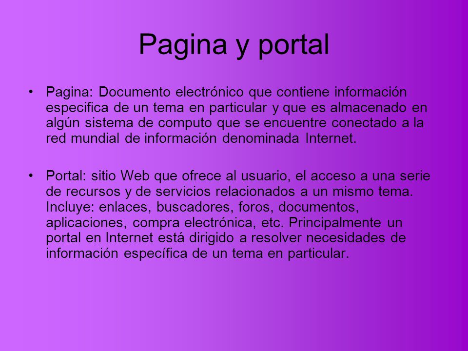 Pagina y portal Pagina: Documento electrónico que contiene información especifica de un tema en particular y que es almacenado en algún sistema de computo que se encuentre conectado a la red mundial de información denominada Internet.