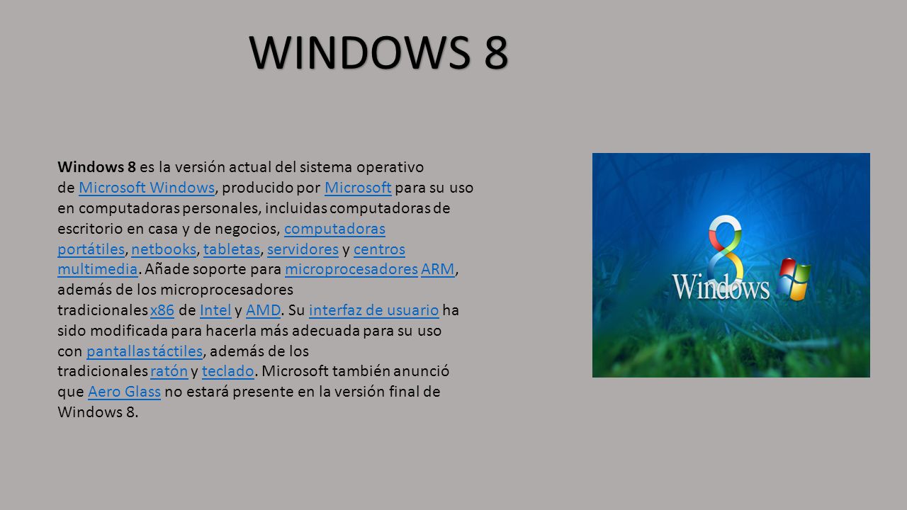WINDOWS 8 Windows 8 es la versión actual del sistema operativo de Microsoft Windows, producido por Microsoft para su uso en computadoras personales, incluidas computadoras de escritorio en casa y de negocios, computadoras portátiles, netbooks, tabletas, servidores y centros multimedia.