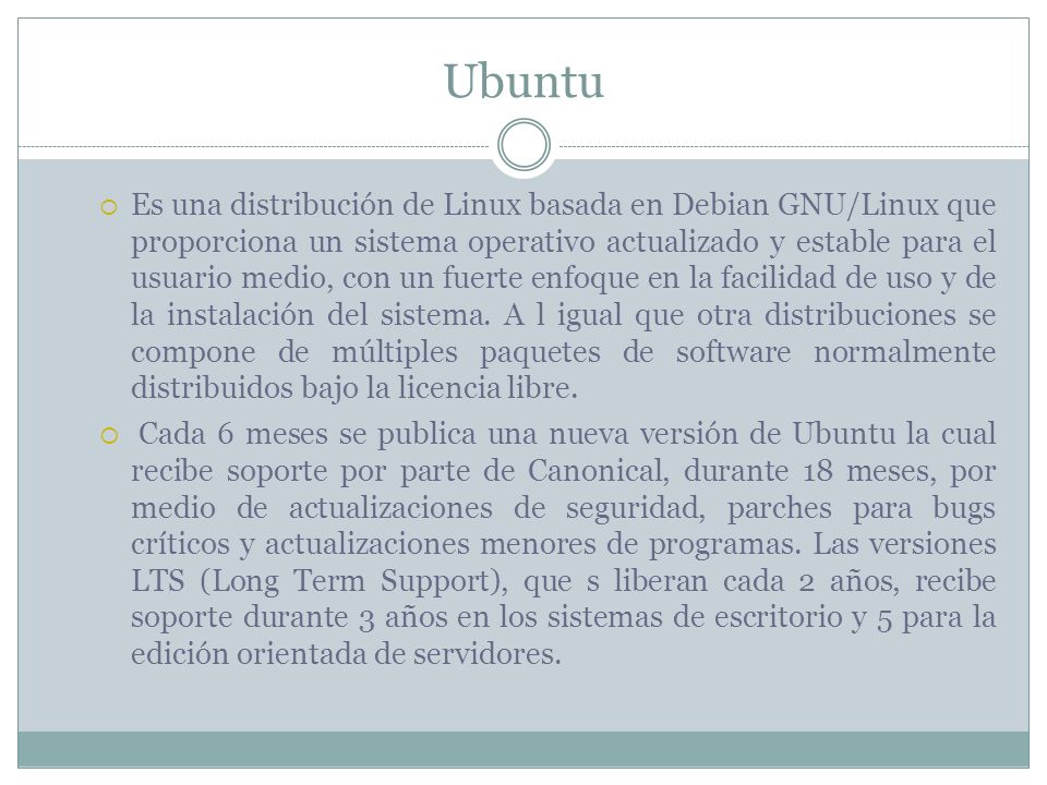 Ubuntu  Es una distribución de Linux basada en Debian GNU/Linux que proporciona un sistema operativo actualizado y estable para el usuario medio, con un fuerte enfoque en la facilidad de uso y de la instalación del sistema.