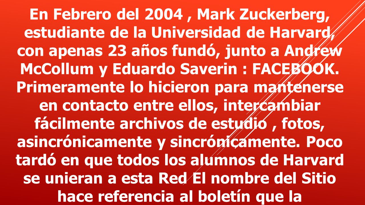 En Febrero del 2004, Mark Zuckerberg, estudiante de la Universidad de Harvard, con apenas 23 años fundó, junto a Andrew McCollum y Eduardo Saverin : FACEBOOK.