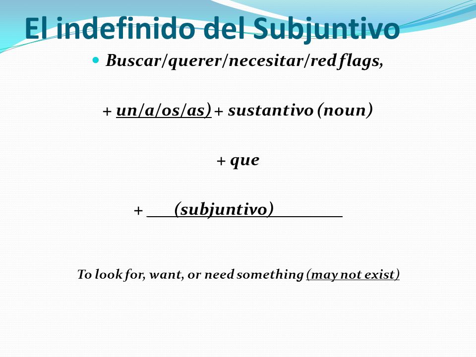 El indefinido del Subjuntivo Buscar/querer/necesitar/red flags, + un/a/os/as) + sustantivo (noun) + que + ___(subjuntivo)________ To look for, want, or need something (may not exist)