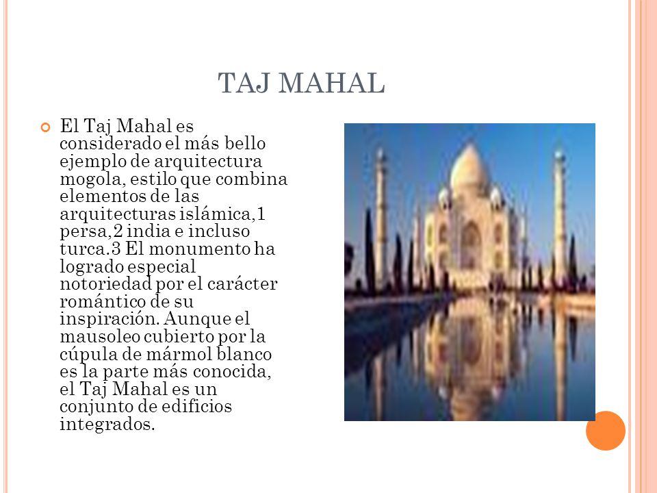 TAJ MAHAL El Taj Mahal es considerado el más bello ejemplo de arquitectura mogola, estilo que combina elementos de las arquitecturas islámica,1 persa,2 india e incluso turca.3 El monumento ha logrado especial notoriedad por el carácter romántico de su inspiración.