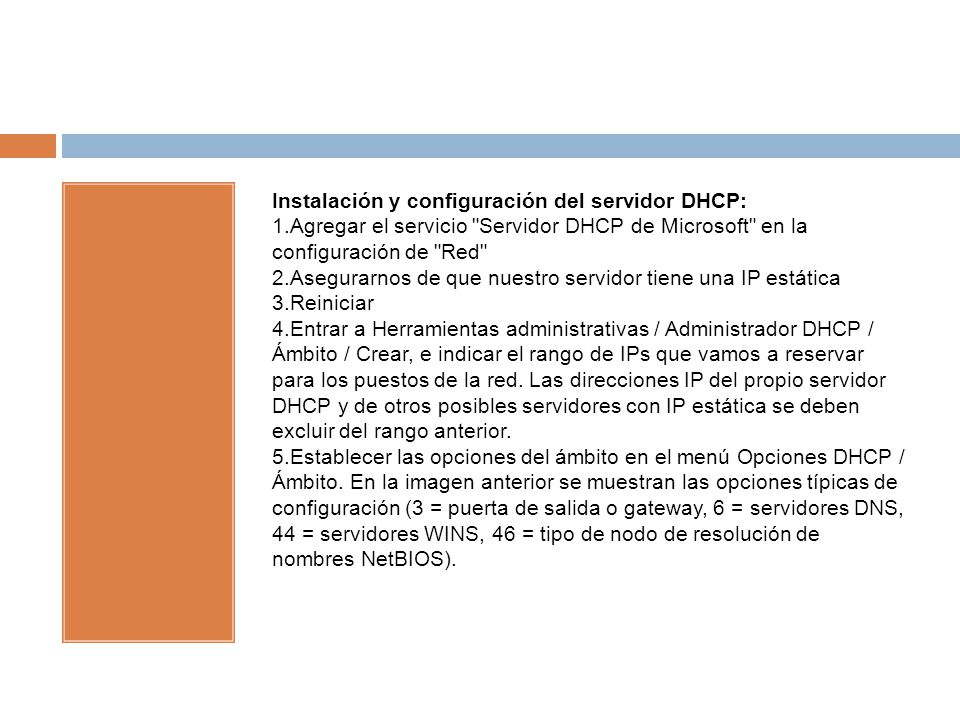 Instalación y configuración del servidor DHCP: 1.Agregar el servicio Servidor DHCP de Microsoft en la configuración de Red 2.Asegurarnos de que nuestro servidor tiene una IP estática 3.Reiniciar 4.Entrar a Herramientas administrativas / Administrador DHCP / Ámbito / Crear, e indicar el rango de IPs que vamos a reservar para los puestos de la red.