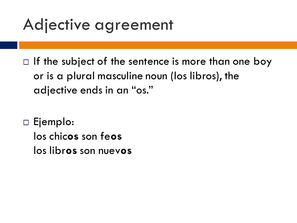 Adjective agreement  If the subject of the sentence is more than one boy or is a plural masculine noun (los libros), the adjective ends in an os.  Ejemplo: los chicos son feos los libros son nuevos