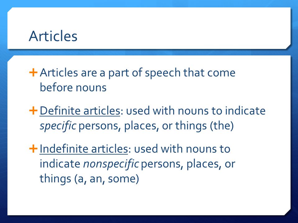 Articles  Articles are a part of speech that come before nouns  Definite articles: used with nouns to indicate specific persons, places, or things (the)  Indefinite articles: used with nouns to indicate nonspecific persons, places, or things (a, an, some)