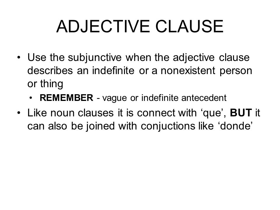 ADJECTIVE CLAUSE Use the subjunctive when the adjective clause describes an indefinite or a nonexistent person or thing REMEMBER - vague or indefinite antecedent Like noun clauses it is connect with ‘que’, BUT it can also be joined with conjuctions like ‘donde’