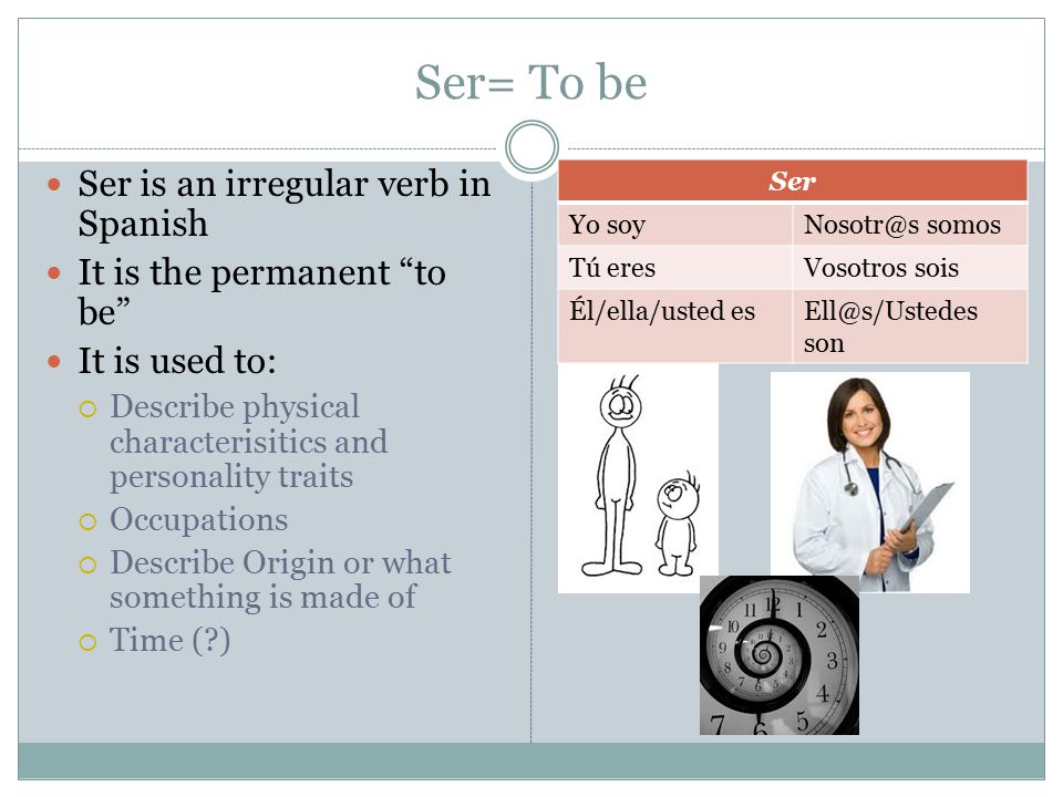 Ser= To be Ser is an irregular verb in Spanish It is the permanent to be It is used to:  Describe physical characterisitics and personality traits  Occupations  Describe Origin or what something is made of  Time ( ) Ser Yo somos Tú eresVosotros sois Él/ella/usted son