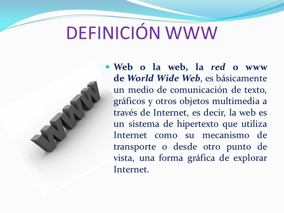 DEFINICIÓN WWW Web o la web, la red o www de World Wide Web, es básicamente un medio de comunicación de texto, gráficos y otros objetos multimedia a través de Internet, es decir, la web es un sistema de hipertexto que utiliza Internet como su mecanismo de transporte o desde otro punto de vista, una forma gráfica de explorar Internet.