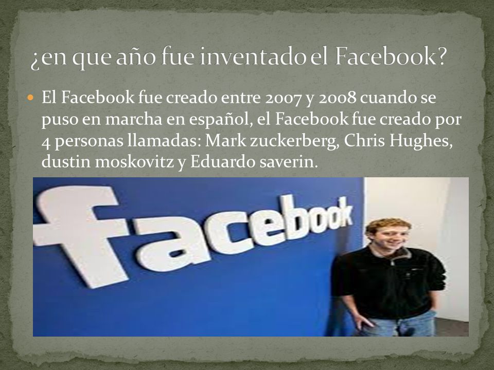 El Facebook fue creado entre 2007 y 2008 cuando se puso en marcha en español, el Facebook fue creado por 4 personas llamadas: Mark zuckerberg, Chris Hughes, dustin moskovitz y Eduardo saverin.