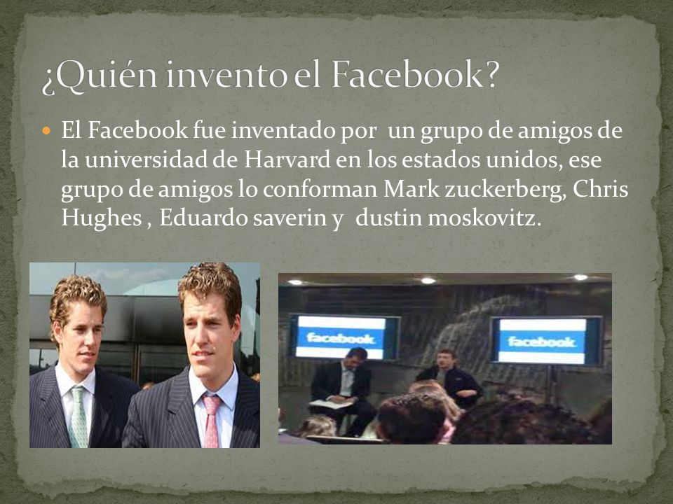 El Facebook fue inventado por un grupo de amigos de la universidad de Harvard en los estados unidos, ese grupo de amigos lo conforman Mark zuckerberg, Chris Hughes, Eduardo saverin y dustin moskovitz.