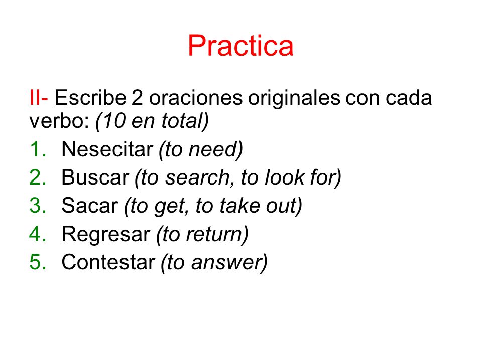 Practica II- Escribe 2 oraciones originales con cada verbo: (10 en total) 1.Nesecitar (to need) 2.Buscar (to search, to look for) 3.Sacar (to get, to take out) 4.Regresar (to return) 5.Contestar (to answer)